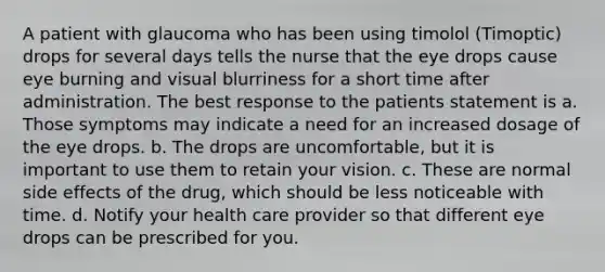 A patient with glaucoma who has been using timolol (Timoptic) drops for several days tells the nurse that the eye drops cause eye burning and visual blurriness for a short time after administration. The best response to the patients statement is a. Those symptoms may indicate a need for an increased dosage of the eye drops. b. The drops are uncomfortable, but it is important to use them to retain your vision. c. These are normal side effects of the drug, which should be less noticeable with time. d. Notify your health care provider so that different eye drops can be prescribed for you.