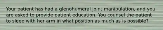 Your patient has had a glenohumeral joint manipulation, and you are asked to provide patient education. You counsel the patient to sleep with her arm in what position as much as is possible?