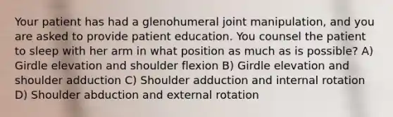 Your patient has had a glenohumeral joint manipulation, and you are asked to provide patient education. You counsel the patient to sleep with her arm in what position as much as is possible? A) Girdle elevation and shoulder flexion B) Girdle elevation and shoulder adduction C) Shoulder adduction and internal rotation D) Shoulder abduction and external rotation