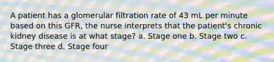 A patient has a glomerular filtration rate of 43 mL per minute based on this GFR, the nurse interprets that the patient's chronic kidney disease is at what stage? a. Stage one b. Stage two c. Stage three d. Stage four