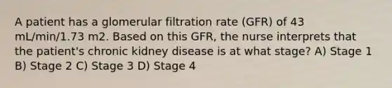 A patient has a glomerular filtration rate (GFR) of 43 mL/min/1.73 m2. Based on this GFR, the nurse interprets that the patient's chronic kidney disease is at what stage? A) Stage 1 B) Stage 2 C) Stage 3 D) Stage 4