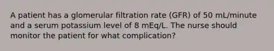 A patient has a glomerular filtration rate (GFR) of 50 mL/minute and a serum potassium level of 8 mEq/L. The nurse should monitor the patient for what complication?