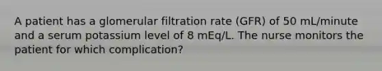 A patient has a glomerular filtration rate (GFR) of 50 mL/minute and a serum potassium level of 8 mEq/L. The nurse monitors the patient for which complication?