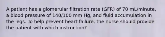 A patient has a glomerular filtration rate (GFR) of 70 mL/minute, a blood pressure of 140/100 mm Hg, and fluid accumulation in the legs. To help prevent heart failure, the nurse should provide the patient with which instruction?