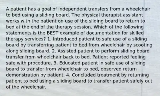 A patient has a goal of independent transfers from a wheelchair to bed using a sliding board. The physical therapist assistant works with the patient on use of the sliding board to return to bed at the end of the therapy session. Which of the following statements is the BEST example of documentation for skilled therapy services? 1. Introduced patient to safe use of a sliding board by transferring patient to bed from wheelchair by scooting along sliding board. 2. Assisted patient to perform sliding board transfer from wheelchair back to bed. Patient reported feeling safe with procedure. 3. Educated patient in safe use of sliding board to transfer from wheelchair to bed, observed return demonstration by patient. 4. Concluded treatment by returning patient to bed using a sliding board to transfer patient safely out of the wheelchair.