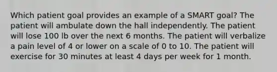 Which patient goal provides an example of a SMART goal? The patient will ambulate down the hall independently. The patient will lose 100 lb over the next 6 months. The patient will verbalize a pain level of 4 or lower on a scale of 0 to 10. The patient will exercise for 30 minutes at least 4 days per week for 1 month.