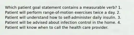 Which patient goal statement contains a measurable verb? 1. Patient will perform range-of-motion exercises twice a day. 2. Patient will understand how to self-administer daily insulin. 3. Patient will be advised about infection control in the home. 4. Patient will know when to call the health care provider.