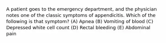 A patient goes to the emergency department, and the physician notes one of the classic symptoms of appendicitis. Which of the following is that symptom? (A) Apnea (B) Vomiting of blood (C) Depressed white cell count (D) Rectal bleeding (E) Abdominal pain