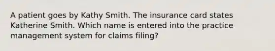 A patient goes by Kathy Smith. The insurance card states Katherine Smith. Which name is entered into the practice management system for claims filing?