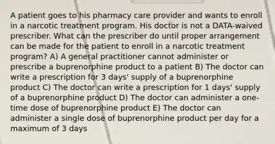 A patient goes to his pharmacy care provider and wants to enroll in a narcotic treatment program. His doctor is not a DATA-waived prescriber. What can the prescriber do until proper arrangement can be made for the patient to enroll in a narcotic treatment program? A) A general practitioner cannot administer or prescribe a buprenorphine product to a patient B) The doctor can write a prescription for 3 days' supply of a buprenorphine product C) The doctor can write a prescription for 1 days' supply of a buprenorphine product D) The doctor can administer a one-time dose of buprenorphine product E) The doctor can administer a single dose of buprenorphine product per day for a maximum of 3 days