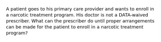 A patient goes to his primary care provider and wants to enroll in a narcotic treatment program. His doctor is not a DATA-waived prescriber. What can the prescriber do until proper arrangements can be made for the patient to enroll in a narcotic treatment program?