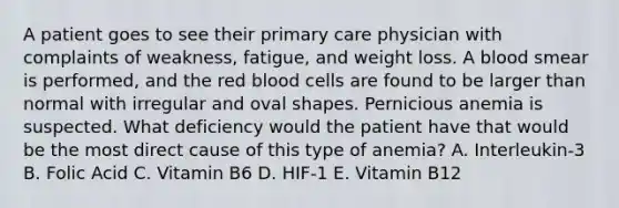 A patient goes to see their primary care physician with complaints of weakness, fatigue, and weight loss. A blood smear is performed, and the red blood cells are found to be larger than normal with irregular and oval shapes. Pernicious anemia is suspected. What deficiency would the patient have that would be the most direct cause of this type of anemia? A. Interleukin-3 B. Folic Acid C. Vitamin B6 D. HIF-1 E. Vitamin B12