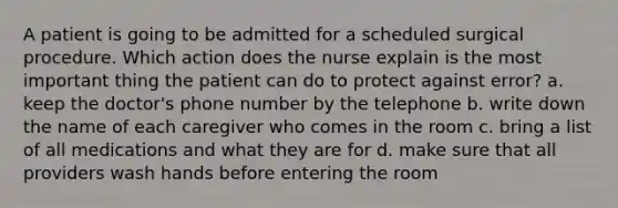 A patient is going to be admitted for a scheduled surgical procedure. Which action does the nurse explain is the most important thing the patient can do to protect against error? a. keep the doctor's phone number by the telephone b. write down the name of each caregiver who comes in the room c. bring a list of all medications and what they are for d. make sure that all providers wash hands before entering the room