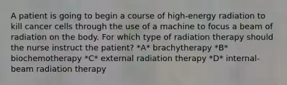 A patient is going to begin a course of high-energy radiation to kill cancer cells through the use of a machine to focus a beam of radiation on the body. For which type of radiation therapy should the nurse instruct the patient? *A* brachytherapy *B* biochemotherapy *C* external radiation therapy *D* internal-beam radiation therapy