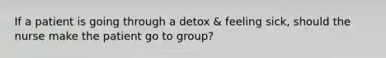 If a patient is going through a detox & feeling sick, should the nurse make the patient go to group?