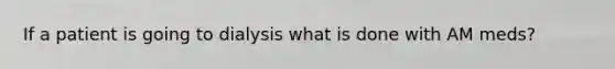 If a patient is going to dialysis what is done with AM meds?