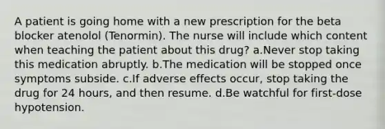 A patient is going home with a new prescription for the beta blocker atenolol (Tenormin). The nurse will include which content when teaching the patient about this drug? a.Never stop taking this medication abruptly. b.The medication will be stopped once symptoms subside. c.If adverse effects occur, stop taking the drug for 24 hours, and then resume. d.Be watchful for first-dose hypotension.