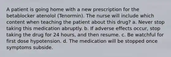 A patient is going home with a new prescription for the betablocker atenolol (Tenormin). The nurse will include which content when teaching the patient about this drug? a. Never stop taking this medication abruptly. b. If adverse effects occur, stop taking the drug for 24 hours, and then resume. c. Be watchful for first dose hypotension. d. The medication will be stopped once symptoms subside.