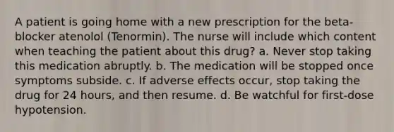 A patient is going home with a new prescription for the beta-blocker atenolol (Tenormin). The nurse will include which content when teaching the patient about this drug? a. Never stop taking this medication abruptly. b. The medication will be stopped once symptoms subside. c. If adverse effects occur, stop taking the drug for 24 hours, and then resume. d. Be watchful for first-dose hypotension.