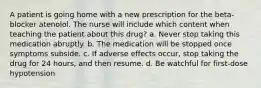 A patient is going home with a new prescription for the beta-blocker atenolol. The nurse will include which content when teaching the patient about this drug? a. Never stop taking this medication abruptly. b. The medication will be stopped once symptoms subside. c. If adverse effects occur, stop taking the drug for 24 hours, and then resume. d. Be watchful for first-dose hypotension