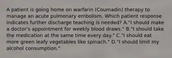 A patient is going home on warfarin (Coumadin) therapy to manage an acute pulmonary embolism. Which patient response indicates further discharge teaching is needed? A."I should make a doctor's appointment for weekly blood draws." B."I should take the medication at the same time every day." C."I should eat more green leafy vegetables like spinach." D."I should limit my alcohol consumption."