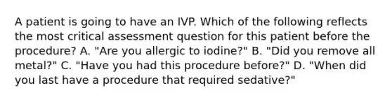 A patient is going to have an IVP. Which of the following reflects the most critical assessment question for this patient before the procedure? A. "Are you allergic to iodine?" B. "Did you remove all metal?" C. "Have you had this procedure before?" D. "When did you last have a procedure that required sedative?"