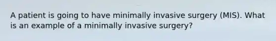 A patient is going to have minimally invasive surgery (MIS). What is an example of a minimally invasive surgery?