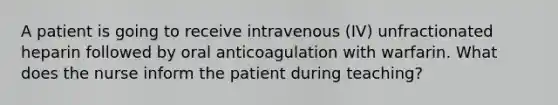 A patient is going to receive intravenous (IV) unfractionated heparin followed by oral anticoagulation with warfarin. What does the nurse inform the patient during teaching?