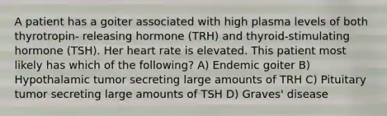 A patient has a goiter associated with high plasma levels of both thyrotropin- releasing hormone (TRH) and thyroid-stimulating hormone (TSH). Her heart rate is elevated. This patient most likely has which of the following? A) Endemic goiter B) Hypothalamic tumor secreting large amounts of TRH C) Pituitary tumor secreting large amounts of TSH D) Graves' disease