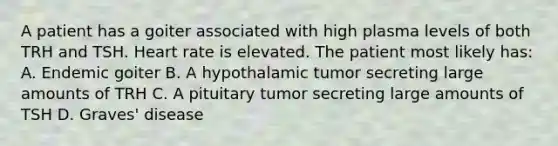 A patient has a goiter associated with high plasma levels of both TRH and TSH. Heart rate is elevated. The patient most likely has: A. Endemic goiter B. A hypothalamic tumor secreting large amounts of TRH C. A pituitary tumor secreting large amounts of TSH D. Graves' disease