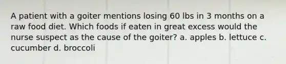 A patient with a goiter mentions losing 60 lbs in 3 months on a raw food diet. Which foods if eaten in great excess would the nurse suspect as the cause of the goiter? a. apples b. lettuce c. cucumber d. broccoli