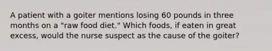 A patient with a goiter mentions losing 60 pounds in three months on a "raw food diet." Which foods, if eaten in great excess, would the nurse suspect as the cause of the goiter?