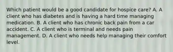 Which patient would be a good candidate for hospice care? A. A client who has diabetes and is having a hard time managing medication. B. A client who has chronic back pain from a car accident. C. A client who is terminal and needs pain management. D. A client who needs help managing their comfort level.