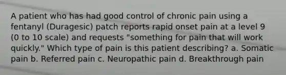 A patient who has had good control of chronic pain using a fentanyl (Duragesic) patch reports rapid onset pain at a level 9 (0 to 10 scale) and requests "something for pain that will work quickly." Which type of pain is this patient describing? a. Somatic pain b. Referred pain c. Neuropathic pain d. Breakthrough pain