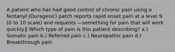 A patient who has had good control of chronic pain using a fentanyl (Duragesic) patch reports rapid onset pain at a level 9 (0 to 10 scale) and requests ―something for pain that will work quickly.‖ Which type of pain is this patient describing? a.) Somatic pain b.) Referred pain c.) Neuropathic pain d.) Breakthrough pain