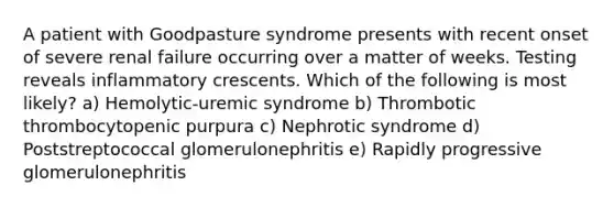 A patient with Goodpasture syndrome presents with recent onset of severe renal failure occurring over a matter of weeks. Testing reveals inflammatory crescents. Which of the following is most likely? a) Hemolytic-uremic syndrome b) Thrombotic thrombocytopenic purpura c) Nephrotic syndrome d) Poststreptococcal glomerulonephritis e) Rapidly progressive glomerulonephritis