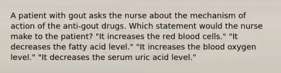 A patient with gout asks the nurse about the mechanism of action of the anti-gout drugs. Which statement would the nurse make to the patient? "It increases the red blood cells." "It decreases the fatty acid level." "It increases the blood oxygen level." "It decreases the serum uric acid level."