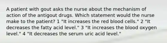 A patient with gout asks the nurse about the mechanism of action of the antigout drugs. Which statement would the nurse make to the patient? 1 "It increases the red blood cells." 2 "It decreases the fatty acid level." 3 "It increases the blood oxygen level." 4 "It decreases the serum uric acid level."