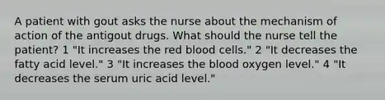 A patient with gout asks the nurse about the mechanism of action of the antigout drugs. What should the nurse tell the patient? 1 "It increases the red blood cells." 2 "It decreases the fatty acid level." 3 "It increases the blood oxygen level." 4 "It decreases the serum uric acid level."