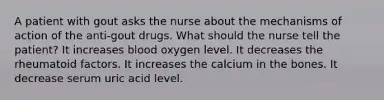 A patient with gout asks the nurse about the mechanisms of action of the anti-gout drugs. What should the nurse tell the patient? It increases blood oxygen level. It decreases the rheumatoid factors. It increases the calcium in the bones. It decrease serum uric acid level.