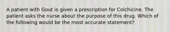 A patient with Gout is given a prescription for Colchicine. The patient asks the nurse about the purpose of this drug. Which of the following would be the most accurate statement?