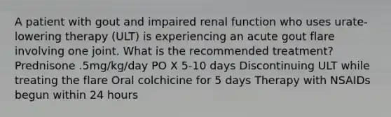 A patient with gout and impaired renal function who uses urate-lowering therapy (ULT) is experiencing an acute gout flare involving one joint. What is the recommended treatment? Prednisone .5mg/kg/day PO X 5-10 days Discontinuing ULT while treating the flare Oral colchicine for 5 days Therapy with NSAIDs begun within 24 hours