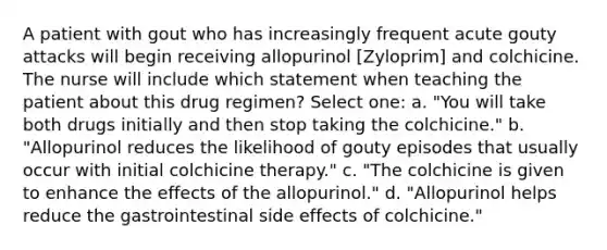 A patient with gout who has increasingly frequent acute gouty attacks will begin receiving allopurinol [Zyloprim] and colchicine. The nurse will include which statement when teaching the patient about this drug regimen? Select one: a. "You will take both drugs initially and then stop taking the colchicine." b. "Allopurinol reduces the likelihood of gouty episodes that usually occur with initial colchicine therapy." c. "The colchicine is given to enhance the effects of the allopurinol." d. "Allopurinol helps reduce the gastrointestinal side effects of colchicine."