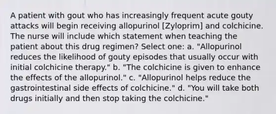 A patient with gout who has increasingly frequent acute gouty attacks will begin receiving allopurinol [Zyloprim] and colchicine. The nurse will include which statement when teaching the patient about this drug regimen? Select one: a. "Allopurinol reduces the likelihood of gouty episodes that usually occur with initial colchicine therapy." b. "The colchicine is given to enhance the effects of the allopurinol." c. "Allopurinol helps reduce the gastrointestinal side effects of colchicine." d. "You will take both drugs initially and then stop taking the colchicine."