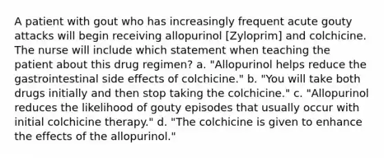 A patient with gout who has increasingly frequent acute gouty attacks will begin receiving allopurinol [Zyloprim] and colchicine. The nurse will include which statement when teaching the patient about this drug regimen? a. "Allopurinol helps reduce the gastrointestinal side effects of colchicine." b. "You will take both drugs initially and then stop taking the colchicine." c. "Allopurinol reduces the likelihood of gouty episodes that usually occur with initial colchicine therapy." d. "The colchicine is given to enhance the effects of the allopurinol."