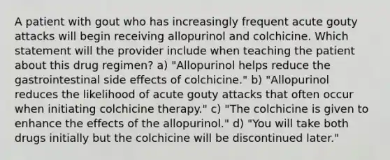 A patient with gout who has increasingly frequent acute gouty attacks will begin receiving allopurinol and colchicine. Which statement will the provider include when teaching the patient about this drug regimen? a) "Allopurinol helps reduce the gastrointestinal side effects of colchicine." b) "Allopurinol reduces the likelihood of acute gouty attacks that often occur when initiating colchicine therapy." c) "The colchicine is given to enhance the effects of the allopurinol." d) "You will take both drugs initially but the colchicine will be discontinued later."