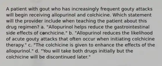 A patient with gout who has increasingly frequent gouty attacks will begin receiving allopurinol and colchicine. Which statement will the provider include when teaching the patient about this drug regimen? a. "Allopurinol helps reduce the gastrointestinal side effects of conchicine." b. "Allopurinol reduces the likelihood of acute gouty attacks that often occur when initiating colchicine therapy." c. "The colchicine is given to enhance the effects of the allopurinol." d. "You will take both drugs initially but the colchicine will be discontinued later."