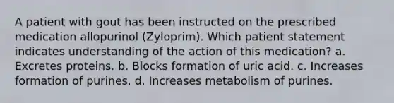 A patient with gout has been instructed on the prescribed medication allopurinol (Zyloprim). Which patient statement indicates understanding of the action of this medication? a. Excretes proteins. b. Blocks formation of uric acid. c. Increases formation of purines. d. Increases metabolism of purines.