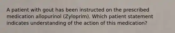 A patient with gout has been instructed on the prescribed medication allopurinol (Zyloprim). Which patient statement indicates understanding of the action of this medication?