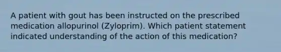 A patient with gout has been instructed on the prescribed medication allopurinol (Zyloprim). Which patient statement indicated understanding of the action of this medication?